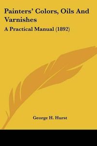 Cover image for Painters' Colors, Oils and Varnishes: A Practical Manual (1892)