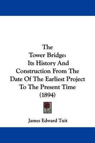 Cover image for The Tower Bridge: Its History and Construction from the Date of the Earliest Project to the Present Time (1894)