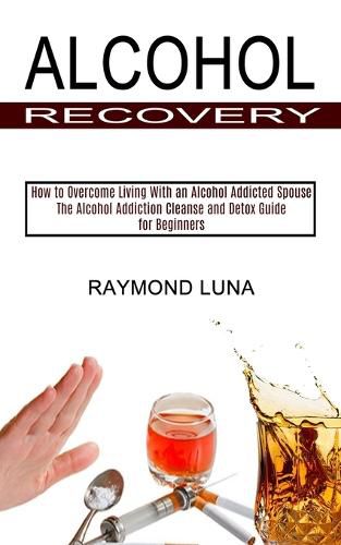 Cover image for Alcohol Recovery: How to Overcome Living With an Alcohol Addicted Spouse (The Alcohol Addiction Cleanse and Detox Guide for Beginners)