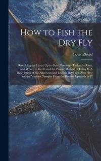 Cover image for How to Fish the dry fly; Describing the Latest Up-to-date Necessary Tackle, its Cost, and Where to get it and the Proper Method of Using it. A Description of the American and English dry Flies, Also how to Fish Various Nymphs From the Bottom Upwards in Pl