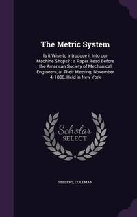 Cover image for The Metric System: Is It Wise to Introduce It Into Our Machine Shops?: A Paper Read Before the American Society of Mechanical Engineers, at Their Meeting, November 4, 1880, Held in New York