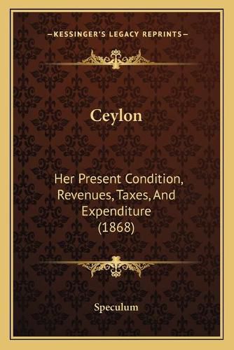 Cover image for Ceylon: Her Present Condition, Revenues, Taxes, and Expenditure (1868)