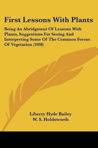 Cover image for First Lessons with Plants: Being an Abridgment of Lessons with Plants, Suggestions for Seeing and Interpreting Some of the Common Forms of Vegetation (1898)