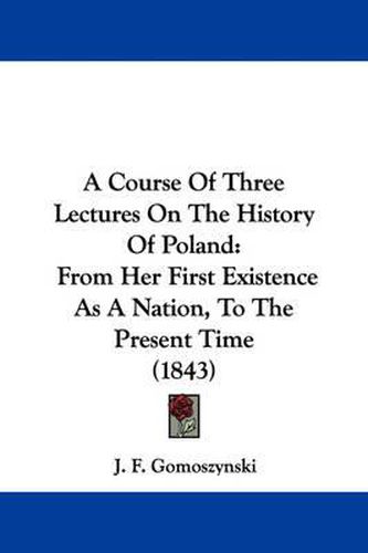 Cover image for A Course Of Three Lectures On The History Of Poland: From Her First Existence As A Nation, To The Present Time (1843)