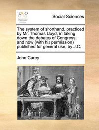 Cover image for The System of Shorthand, Practiced by Mr. Thomas Lloyd, in Taking Down the Debates of Congress; And Now (with His Permission) Published for General Use, by J.C.