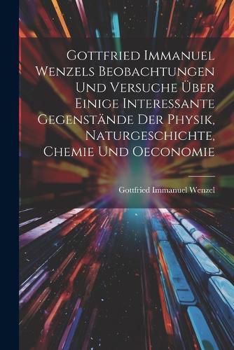 Cover image for Gottfried Immanuel Wenzels Beobachtungen Und Versuche UEber Einige Interessante Gegenstaende Der Physik, Naturgeschichte, Chemie Und Oeconomie