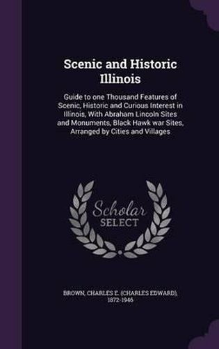 Scenic and Historic Illinois: Guide to One Thousand Features of Scenic, Historic and Curious Interest in Illinois, with Abraham Lincoln Sites and Monuments, Black Hawk War Sites, Arranged by Cities and Villages