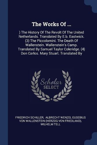 Cover image for The Works of ...: ) The History of the Revolt of the United Netherlands. Translated by E.B. Eastwick. (3) the Piccolomini. the Death of Wallenstein. Wallenstein's Camp. Translated by Samuel Taylor Coleridge. (4) Don Carlos. Mary Stuart. Translated by
