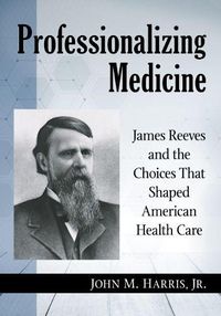 Cover image for Professionalizing Medicine: James Reeves and the Choices That Shaped American Health Care