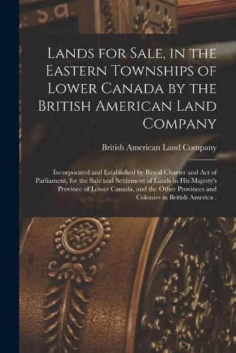 Cover image for Lands for Sale, in the Eastern Townships of Lower Canada by the British American Land Company [microform]: Incorporated and Established by Royal Charter and Act of Parliament, for the Sale and Settlement of Lands in His Majesty's Province of Lower...