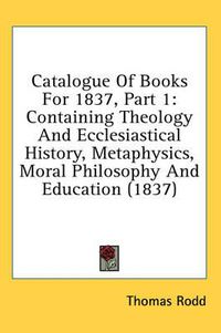 Cover image for Catalogue of Books for 1837, Part 1: Containing Theology and Ecclesiastical History, Metaphysics, Moral Philosophy and Education (1837)