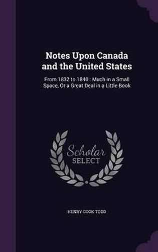 Notes Upon Canada and the United States: From 1832 to 1840: Much in a Small Space, or a Great Deal in a Little Book