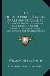 Cover image for The Life and Public Services of Arthur St. Clair V2: Solider of the Revolutionary War, President of the Continental Congress and Governor of the Northwestern Territory