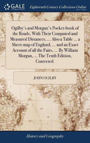 Ogilby's and Morgan's Pocket-book of the Roads, With Their Computed and Measured Distances, ... Also a Table ... a Sheet-map of England, ... and an Exact Account of all the Fairs, ... By William Morgan, ... The Tenth Edition, Corrected.