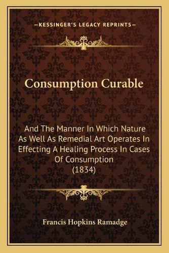 Cover image for Consumption Curable: And the Manner in Which Nature as Well as Remedial Art Operates in Effecting a Healing Process in Cases of Consumption (1834)