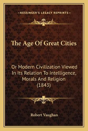 Cover image for The Age of Great Cities: Or Modern Civilization Viewed in Its Relation to Intelligence, Morals and Religion (1843)