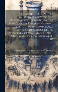 Cover image for Statement of a Proper Military Policy for the United States. Prepared by the War College Division, General Staff Corps, in Compliance With Instructions of the Secretary of War, March, 1915 ... Army War College, September, 1915