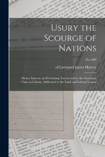 Usury the Scourge of Nations: Money Interest, an Everlasting Tax Levied by the Annuitant Class on Labour, Addressed to the Land and Labour League; no. 609