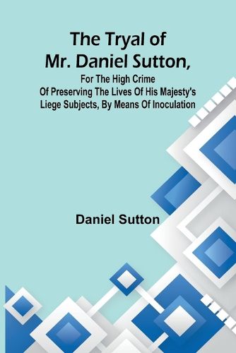 Cover image for The tryal of Mr. Daniel Sutton, for the high crime of preserving the lives of His Majesty's liege subjects, by means of inoculation