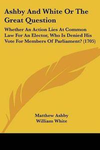 Cover image for Ashby and White or the Great Question: Whether an Action Lies at Common Law for an Elector, Who Is Denied His Vote for Members of Parliament? (1705)