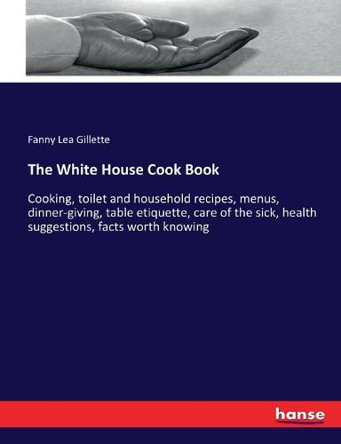 Cover image for The White House Cook Book: Cooking, toilet and household recipes, menus, dinner-giving, table etiquette, care of the sick, health suggestions, facts worth knowing