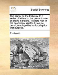 Cover image for The Alarm; Or, the Irish Spy. in a Series of Letters on the Present State of Affairs in Ireland, to a Lord High in the Opposition. Written by an Ex-Jesuit, Employed by His Lordship for That Purpose.