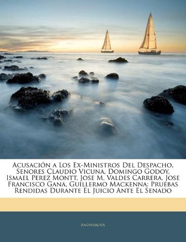 Acusacin a Los Ex-Ministros del Despacho, Senores Claudio Vicuna, Domingo Godoy, Ismael Perez Montt, Jose M. Valdes Carrera, Jose Francisco Gana, Guillermo MacKenna: Pruebas Rendidas Durante El Juicio Ante El Senado