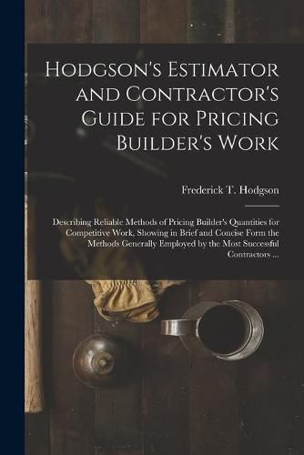 Hodgson's Estimator and Contractor's Guide for Pricing Builder's Work [microform]: Describing Reliable Methods of Pricing Builder's Quantities for Competitive Work, Showing in Brief and Concise Form the Methods Generally Employed by the Most...