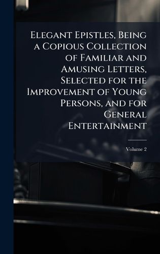 Cover image for Elegant Epistles, Being a Copious Collection of Familiar and Amusing Letters, Selected for the Improvement of Young Persons, and for General Entertainment