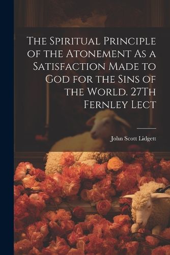 Cover image for The Spiritual Principle of the Atonement As a Satisfaction Made to God for the Sins of the World. 27Th Fernley Lect