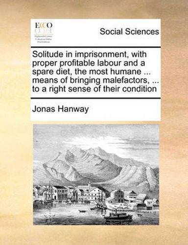 Cover image for Solitude in Imprisonment, with Proper Profitable Labour and a Spare Diet, the Most Humane ... Means of Bringing Malefactors, ... to a Right Sense of Their Condition