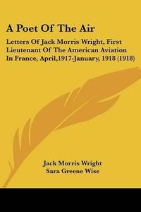 Cover image for A Poet of the Air: Letters of Jack Morris Wright, First Lieutenant of the American Aviation in France, April,1917-January, 1918 (1918)