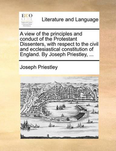 Cover image for A View of the Principles and Conduct of the Protestant Dissenters, with Respect to the Civil and Ecclesiastical Constitution of England. by Joseph Priestley, ...