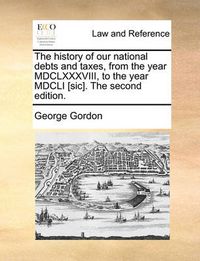 Cover image for The History of Our National Debts and Taxes, from the Year MDCLXXXVIII, to the Year MDCLI [Sic]. the Second Edition.