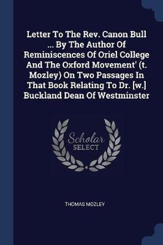 Letter to the REV. Canon Bull ... by the Author of Reminiscences of Oriel College and the Oxford Movement' (T. Mozley) on Two Passages in That Book Relating to Dr. [w.] Buckland Dean of Westminster