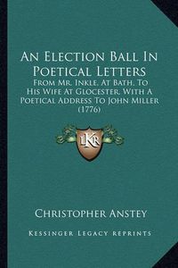 Cover image for An Election Ball in Poetical Letters: From Mr. Inkle, at Bath, to His Wife at Glocester, with a Poetical Address to John Miller (1776)