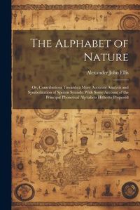 Cover image for The Alphabet of Nature; Or, Contributions Towards a More Accurate Analysis and Symbolization of Spoken Sounds; With Some Account of the Principal Phonetical Alphabets Hitherto Proposed