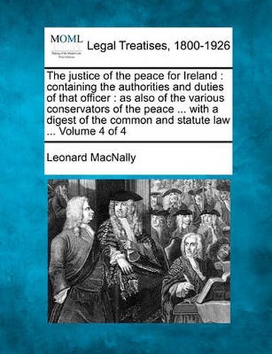 Cover image for The Justice of the Peace for Ireland: Containing the Authorities and Duties of That Officer: As Also of the Various Conservators of the Peace ... with a Digest of the Common and Statute Law ... Volume 4 of 4