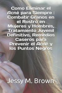 Cover image for Como Eliminar el Acne para Siempre: Combatir Granos en el Rostro en Mujeres y Hombres, Tratamiento Juvenil Definitivo, Remedios Caseros para Prevenir el Acne y los Puntos Negros