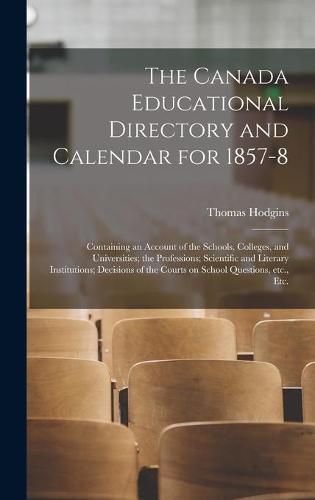 The Canada Educational Directory and Calendar for 1857-8 [microform]: Containing an Account of the Schools, Colleges, and Universities; the Professions; Scientific and Literary Institutions; Decisions of the Courts on School Questions, Etc., Etc.