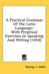 Cover image for A Practical Grammar of the Latin Language: With Perpetual Exercises in Speaking and Writing (1858)