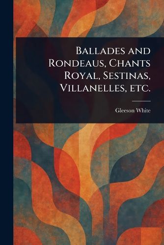 Cover image for Ballades and Rondeaus, Chants Royal, Sestinas, Villanelles, Etc.