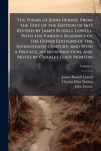 Cover image for The Poems of John Donne, from the Text of the Edition of 1633 Revised by James Russell Lowell. with the Various Readings of the Other Editions of the Seventeenth Century, and with a Preface, an Introduction, and Notes by Charles Eliot Norton