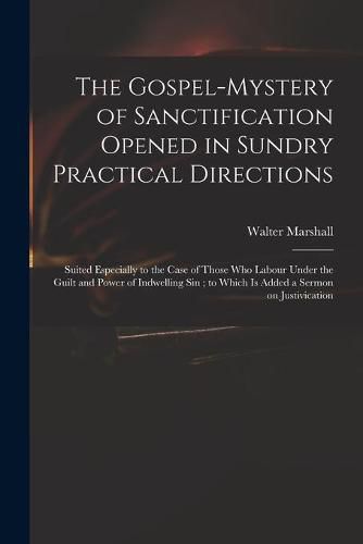 The Gospel-mystery of Sanctification Opened in Sundry Practical Directions: Suited Especially to the Case of Those Who Labour Under the Guilt and Power of Indwelling Sin; to Which is Added a Sermon on Justivication