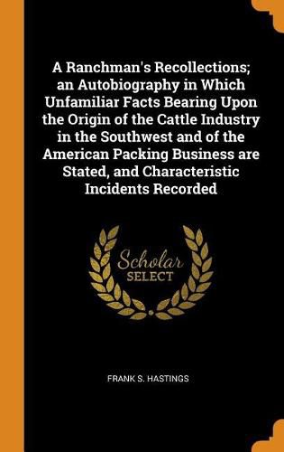 A Ranchman's Recollections; An Autobiography in Which Unfamiliar Facts Bearing Upon the Origin of the Cattle Industry in the Southwest and of the American Packing Business Are Stated, and Characteristic Incidents Recorded