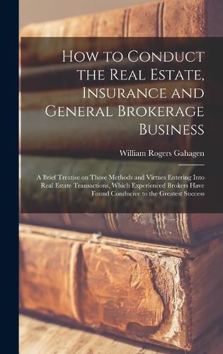 Cover image for How to Conduct the Real Estate, Insurance and General Brokerage Business; a Brief Treatise on Those Methods and Virtues Entering Into Real Estate Transactions, Which Experienced Brokers Have Found Conducive to the Greatest Success