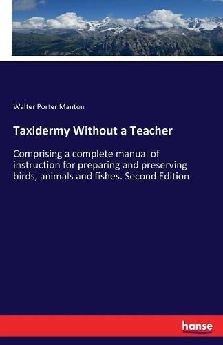 Taxidermy Without a Teacher: Comprising a complete manual of instruction for preparing and preserving birds, animals and fishes. Second Edition