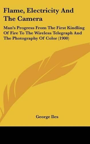 Cover image for Flame, Electricity and the Camera: Man's Progress from the First Kindling of Fire to the Wireless Telegraph and the Photography of Color (1900)