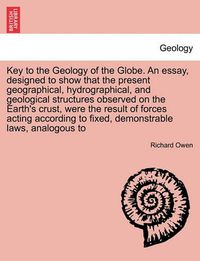 Cover image for Key to the Geology of the Globe. an Essay, Designed to Show That the Present Geographical, Hydrographical, and Geological Structures Observed on the Earth's Crust, Were the Result of Forces Acting According to Fixed, Demonstrable Laws, Analogous to