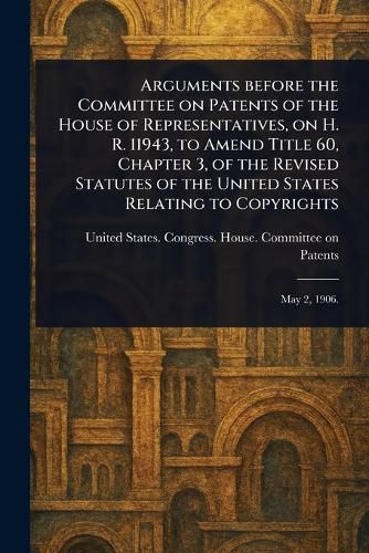Cover image for Arguments Before the Committee on Patents of the House of Representatives, on H. R. 11943, to Amend Title 60, Chapter 3, of the Revised Statutes of the United States Relating to Copyrights
